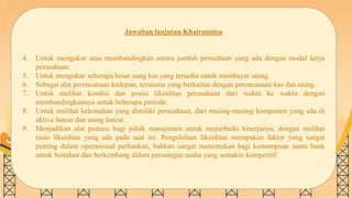 SLIDESMANIA.COM
Jawaban lanjutan Khairunnisa
4. Untuk mengukur atau membandingkan antara jumlah persediaan yang ada dengan modal kerja
perusahaan.
5. Untuk mengukur seberapa besar uang kas yang tersedia untuk membayar utang.
6. Sebagai alat perencanaan kedepan, terutama yang berkaitan dengan perencanaan kas dan utang.
7. Untuk melihat kondisi dan posisi likuiditas perusahaan dari waktu ke waktu dengan
membandingkannya untuk beberapa periode.
8. Untuk melihat kelemahan yang dimiliki perusahaan, dari masing-masing komponen yang ada di
aktiva lancar dan utang lancar.
9. Menjadikan alat pemicu bagi pihak manajemen untuk meperbaiki kinerjanya, dengan melihat
rasio likuiditas yang ada pada saat ini. Pengelolaan likuiditas merupakan faktor yang sangat
penting dalam operasional perbankan, bahkan sangat menentukan bagi kemampuan suatu bank
untuk bertahan dan berkembang dalam persaingan usaha yang semakin kompetitif.
 