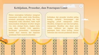 SLIDESMANIA.COM
Kebijakan, Prosedur, dan Penetapan Limit
Dalam menetapkan kebijakan mengenai
manajemen risiko untuk risiko likuiditas,
termasuk penetapan strategi dan limit
manajemen risiko likuiditas, bank wajib
menyesuaikan kebijakan tersebut dengan
visi, misi, strategi bisnis, tingkat risiko
yang akan diambil (risk appetite),
kecukupan permodalan, kemampuan
sumber daya manusia dan kapasitas
pendanaan bank secara keseluruhan.
Kebijakan dan prosedur tersebut paling
kurang meliputi kewenangan dan
tanggung jawab manajemen risiko
likuiditas, komposisi aset dan kewajiban,
manajemen likuiditas atas dasar jenis
valuta, indikator per ingatan dini,
penetapan limit, stress testing, sistem
informasi dan rencana pendanaan darurat.
 