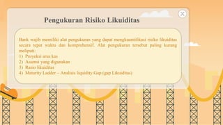 SLIDESMANIA.COM
Pengukuran Risiko Likuiditas
Bank wajib memiliki alat pengukuran yang dapat mengkuantifikasi risiko likuiditas
secara tepat waktu dan komprehensif. Alat pengukuran tersebut paling kurang
meliputi:
1) Proyeksi arus kas
2) Asumsi yang digunakan
3) Rasio likuiditas
4) Maturity Ladder – Analisis liquidity Gap (gap Likuiditas)
 
