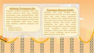 SLIDESMANIA.COM
Indikator Peringatan dini
Penetapan indikator peringatan dini (early
warning indicator) untuk risiko likuiditas
dimaksudkan untuk mengidentifikasi risiko
likuiditas sebelum masalah likuiditas menjadi
serius sehingga dapat dijadikan sebagai dasar
untuk menentukan tindak lanjut mitigasi
risiko likuiditas. Indikator peringatan dini
meliputi :
• Indikator Internal
• Indikator Eksternal
Penetapan Batasan (Limit)
Penetapan limit risiko likuiditas harus
dilakukan secara konsisten dan relevan dengan
bisnis bank, sesuai dengan kompleksitas
aktivitas, toleransi risiko, karakteristik produk,
jenis valuta, pasar di mana bank tersebut aktif
melakukan transaksi, data historis, tingkat
profitabilitas dan modal yang tersedia.
Penetapan limit juga harus disesuaikan dengan
rencana pendanaan darurat (liquidity
contingency funding plan) untuk memastikan
bahwa rencana pendanaan darurat tersebut
dapat diterapkan secara efektif.
 