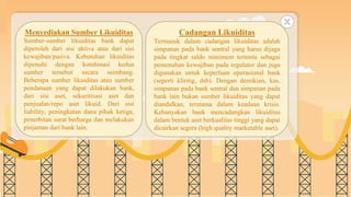 SLIDESMANIA.COM
Menyediakan Sumber Likuiditas
Sumber-sumber likuiditas bank dapat
diperoleh dari sisi aktiva atau dari sisi
kewajiban/pasiva. Kebutuhan likuiditas
dipenuhi dengan kombinasi kedua
sumber tersebut secara seimbang.
Beberapa sumber likuiditas atau sumber
pendanaan yang dapat dilakukan bank,
dari sisi aset, sekuritisasi aset dan
penjualan/repo aset likuid. Dari sisi
liability, peningkatan dana pihak ketiga,
penerbitan surat berharga dan melakukan
pinjaman dari bank lain.
Cadangan Likuiditas
Termasuk dalam cadangan likuiditas adalah
simpanan pada bank sentral yang harus dijaga
pada tingkat saldo minimum tertentu sebagai
pemenuhan kewajiban pada regulator dan juga
digunakan untuk keperluan operasional bank
(seperti kliring, dsb). Dengan demikian, kas,
simpanan pada bank sentral dan simpanan pada
bank lain bukan sumber likuiditas yang dapat
diandalkan, terutama dalam keadaan krisis.
Kebanyakan bank mencadangkan likuiditas
dalam bentuk aset berkualitas tinggi yang dapat
dicairkan segera (high quality marketable aset).
 