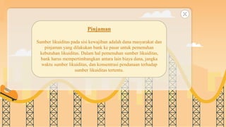 SLIDESMANIA.COM
Pinjaman
Sumber likuiditas pada sisi kewajiban adalah dana masyarakat dan
pinjaman yang dilakukan bank ke pasar untuk pemenuhan
kebutuhan likuiditas. Dalam hal pemenuhan sumber likuiditas,
bank harus mempertimbangkan antara lain biaya dana, jangka
waktu sumber likuiditas, dan konsentrasi pendanaan terhadap
sumber likuiditas tertentu.
 