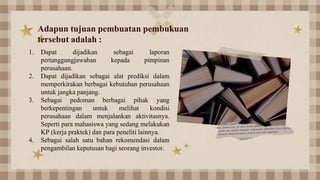 Adapun tujuan pembuatan pembukuan
tersebut adalah :
1. Dapat dijadikan sebagai laporan
pertanggungjawaban kepada pimpinan
perusahaan.
2. Dapat dijadikan sebagai alat prediksi dalam
memperkirakan berbagai kebutuhan perusahaan
untuk jangka panjang.
3. Sebagai pedoman berbagai pihak yang
berkepentingan untuk melihat kondisi
perusahaan dalam menjalankan aktivitasnya.
Seperti para mahasiswa yang sedang melakukan
KP (kerja praktek) dan para peneliti lainnya.
4. Sebagai salah satu bahan rekomendasi dalam
pengambilan keputusan bagi seorang investor.
 