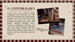 G. CONTOH KASUS
Contoh kasus yang berkaitan dengan
pengendalian risiko operasional unit teller
pada PT. BPD Sumbar yaitu kasus pencatatan
pembukuan pada sistem yang tidak memiliki
kesamaan dari uang secara fisik, yang
disebabkan oleh kelalaian teller pada PT. BPD
Sumbar yangsalah menginput setoran
tunai,yang mengakibatkan perbedaan uang
secara fisik dengan pencatatan pembukuan
pada sistem menjadi berbeda yang baru
diketahui pada penutupan transaksi pada sore
harinya, maka harus diselesaikan pada hari
yang sama.
 