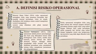 A. DEFINISI RISIKO OPERASIONAL
Menurut Irham Fahmi (2016) risiko operasional
merupakan risiko yang umumnya bersumber dari
masalah internal perusahaan, risiko ini terjadi,
disebabkan oleh lemahnya sistem control manajemen
(control management
system) yang dilakukan oleh pihak internal
perusahaan.
Menurut Djohanputro (2013), risiko
operasional adalah potensi penyimpangan
dari hasil yang diharapkan karena tidak
berfungsinya suatu sistem, sumber daya
manusia, proses internal dan faktor
eksternal lainnya sehingga dalam
menghadapi risiko tersebut cara yang
dilakukan perusahaan yaitu, pemahaman
tentang risiko, pengukuran, pemantauan
dan pengendaliannya.
Risiko operasional merupakan risiko yang
dapat berasal dari internal maupun ekstenal
perusahaan dimana segala risiko yang terkait
dengan fluktuasi hasil usaha perusahaan
akibat pengaruh dari hal-hal yang terkait
dengan kegagalan sistem atau pengawasan
dan peristiwa yang tidak dapat dikontrol oleh
perusahaan
 