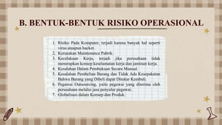 B. BENTUK-BENTUK RISIKO OPERASIONAL
1. Risiko Pada Komputer, terjadi karena banyak hal seperti
virus ataupun hacker.
2. Kerusakan Maintenance Pabrik.
3. Kecelakaan Kerja, terjadi jika perusahaan tidak
menerapkan konsep keselamatan kerja dan jaminan kerja.
4. Kesalahan Dalam Pembukuan Secara Manual.
5. Kesalahan Pembelian Barang dan Tidak Ada Kesepakatan
Bahwa Barang yang Dibeli dapat Ditukar Kembali.
6. Pegawai Outsourcing, yaitu pegawai yang diterima oleh
perusahaan melalui jasa penyalur pegawai.
7. Globalisasi dalam Konsep dan Produk.
 