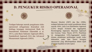 D. PENGUKUR RISIKO OPERASONAL
Terdapat beberapa metode pengukuran risiko
operasional sebagaimana disarankan oleh
lembaga keuangan internasional Bank for
International Settlement (Djuraidah et al.
2011), yaitu Basic Indicator Approach (BIA),
Standardized Approach (SA) dan Advanced
Measurement Approach (AMA).
Menurut Muslich (2007) dan Bee (2006),
terdapat beberapa jenis model pendekatan dalam
metode AMA, yaitu Loss Distribution Approach
(LDA) dengan Actuarial dan Aggregated,
Bootstrapping Approach, Bayesian Approach
dan Extreme Value Theory (EVT). Penelitian
ini menggunakan LDA-Aggregated model,
dimana pendekatan perhitungan modal risiko
didasarkan pada data histori kerugian
operasional yang dikelompokkan dalam tujuh
jenis tipe kejadian (events types)
 