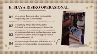 01 Menghitung dan memetakan bentuk risiko
yang sedang dan akan dihadapi.
02 Menghitung berapa biaya yang harus
dialokasikan menyangkut pengelolaan risiko.
03
Memutuskan dari mana sumber dana yang akan
dialokasikan untuk mendukung penyelesaian
risiko operasional ini
04
Memutuskan pembentukan mekanisme seperti
apa yang layak diterapkan untuk mengelola
risiko.
E. BIAYA RISIKO OPERASIONAL
 