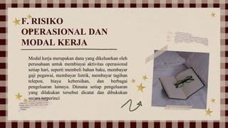 F. RISIKO
OPERASIONAL DAN
MODAL KERJA
Modal kerja merupakan dana yang dikeluarkan oleh
perusahaan untuk membiayai aktivitas operasional
setiap hari, seperti membeli bahan baku, membayar
gaji pegawai, membayar listrik, membayar tagihan
telepon, biaya kebersihan, dan berbagai
pengeluaran lainnya. Dimana setiap pengeluaran
yang dilakukan tersebut dicatat dan dibukukan
secara terperinci
 