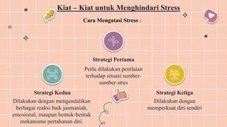 Strategi Kedua
Dilakukan dengan mengendalikan
berbagai reaksi baik jasmaniah,
emosional, maupun bentuk-bentuk
mekanisme pertahanan diri.
Strategi Pertama
Perlu dilakukan penilaian
terhadap situasi sumber-
sumber stres
Strategi Ketiga
Dilakukan dengan
memperkuat diri sendiri
Kiat – Kiat untuk Menghindari Stress
Cara Mengatasi Stress :
 