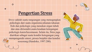 Pengertian Stress
Stress adalah suatu rangsangan yang menegangkan
psikologis dari suatu organisme,tekanan-tekanan
fisik dan psikologis yang menekan organ tubuh
dan atau dirisendiri,suatu keadaan ketegangan
psikologis karen/kecemasan. Selain itu, Stres juga
diartikan sebagai suatu kondisi ketegangan yang
mempengaruhi emosi, proses berpikir dan kondisi
seseorang (Handoko, 1997:200).
 