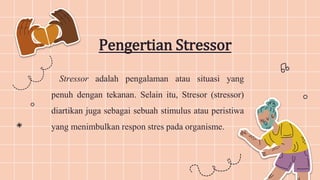 Stressor adalah pengalaman atau situasi yang
penuh dengan tekanan. Selain itu, Stresor (stressor)
diartikan juga sebagai sebuah stimulus atau peristiwa
yang menimbulkan respon stres pada organisme.
Pengertian Stressor
 