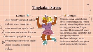 Tingkatan Stress
Distress
Stress negative terjadi ketika
stress terlalu tinggi atau terlalu
rendah, tubuh dan pikiran mulai
menanggapi stressor dengan
negative. Distress adalah stress
yang mengganggu kesehatan dan
sering menyebabkan
ketidakseimbangan antara
tuntutan sress dan kemampuan
untuk memenuhi kebutuhan.
Eustress
Stress positif yang terjadi ketika
tingkatan stress cukup tinggi
untuk memotivasi agar betindak
untuk mencapai sesuatu. Eustress
adalah stress yang baik yang
menguntungkan kesehatan seperti
latihan fisik atau mencapai
promosi.
 