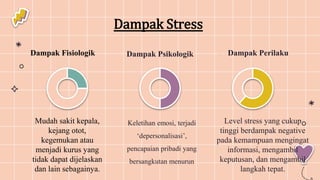 Dampak Fisiologik 1.Dampak Perilaku
Mudah sakit kepala,
kejang otot,
kegemukan atau
menjadi kurus yang
tidak dapat dijelaskan
dan lain sebagainya.
Level stress yang cukup
tinggi berdampak negative
pada kemampuan mengingat
informasi, mengambil
keputusan, dan mengambil
langkah tepat.
Dampak Psikologik
Keletihan emosi, terjadi
‘depersonalisasi’,
pencapaian pribadi yang
bersangkutan menurun
Dampak Stress
 