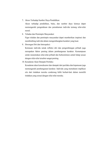 7. Akses Terhadap Sumber Daya Pendidikan:
Akses terhadap pendidikan, buku, dan sumber daya lainnya dapat
memengaruhi pengetahuan dan pemahaman individu tentang nilai-nilai
moral.
8. Teladan dan Pemimpin Masyarakat:
Figur teladan dan pemimpin masyarakat dapat memberikan inspirasi dan
membimbing individu dalam mengembangkan karakter yang kuat.
9. Dorongan Diri dan Introspeksi:
Kemauan individu untuk refleksi diri dan pengembangan pribadi juga
merupakan faktor penting dalam pembangunan karakter. Kemampuan
untuk menentukan nilai-nilai pribadi dan berkomitmen untuk hidup sesuai
dengan nilai-nilai tersebut sangat penting.
10. Kesadaran Akan Dampak Perilaku:
Kesadaran akan konsekuensi dan dampak dari perilaku dan keputusan juga
memengaruhi pembangunan karakter. Individu yang memahami implikasi
etis dari tindakan mereka cenderung lebih berhati-hati dalam memilih
tindakan yang sesuai dengan nilai-nilai mereka.
 