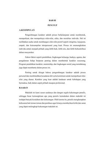 BAB III
PENUTUP
A.KESIMPULAN
Pengembangan karakter adalah proses berkelanjutan untuk membentuk,
memperkuat, dan memperkaya nilai-nilai, etika, dan moralitas individu. Hal ini
melibatkan usaha untuk membangun sifat-sifat positif seperti integritas, kejujuran,
empati, dan keterampilan interpersonal yang kuat. Proses ini memungkinkan
individu untuk menjadi pribadi yang lebih baik, lebih etis, dan lebih berkontribusi
dalam masyarakat.
Faktor-faktor seperti pendidikan, lingkungan keluarga, budaya, agama, dan
pengalaman hidup berperan penting dalam membentuk karakter seseorang.
Program pendidikan karakter, mentorship, dan lingkungan sosial yang mendukung
juga dapat membantu dalam proses ini.
Penting untuk diingat bahwa pengembangan karakter adalah proses
personal dan membutuhkan kesadaran diri serta komitmen untuk memperkuat nilai-
nilai yang dianut. Karakter yang kuat adalah landasan untuk kehidupan yang
bermakna, baik dalam aspek pribadi maupun profesional.
B.SARAN
Makalah ini kami susun seadanya dan dengan segala kekurangan penulis,
sehingga besar kemungkinan apa yang penulis kemukakan dalam makalah ini
terdapat banyak kesalahan dan kekurangan. Oleh karena itu, penulis mengharapkan
kebesaran hati teman-teman dan pembaca agar kiranya memberikan kritik dan saran
yang dapat melengkapi kekurangan makalah ini.
 