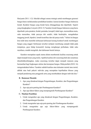 Hariyanto 2011: 1-2). Sekolah sebagai sarana strategis untuk membangun generasi
bangsa harus melaksanakan pendidikan karakter, karena karakter bangsa Indonesia
lemah. Karakter bangsa yang lemah harus ditanggulangi dan diperbaiki. Seperti
yang diungkapkan Listyarti (2014: 5) “karakter lemah bangsa Indonesia yang harus
diperbaiki yaitu penakut, feodal, penindas, koruptif, tidak logis, meremehkan mutu,
suka menerabas, tidak percaya diri sendiri, tidak berdisiplin, mengabaikan
tanggung jawab, hipokrit, lemah kreatifitas dan tak punya malu.” Selain itu bangsa
kita telah lama memiliki kebiasaan-kebiasaan kurang kondusif untuk membangun
bangsa yang unggul. Kebiasaan tersebut meliputi membuang sampah tidak pada
tempatnya, gaya hidup konsumtif, kurang menghargai perbedaan, tidak suka
membaca, mudah mengeluh, dan kabiasaan buruk lainnya.
Karakter merupakan aspek utama dalam membentuk kualitas seseorang untuk
dapat menjadi insan yang mulia. Apabila kualitas diri seseorang baik dan senantiasa
ditumbuhkembangkan, maka seseorang tersebut dapat menjadi manusia yang
bermanfaat bagi lingkungan sekitar dan kemajuan bangsa. Hidayatullah (2010: 16)
mengemukakan bahwa “karakter adalah kualitas atau kekuatan mental atau moral,
akhlak atau budi pekerti individu yang merupakan kepribadian khusus yang
menjadi pendorong atau penggerak serta yang membedakan dengan individu lain.”
B. Rumusan Masalah
1. Apa yang dimaksud dengan Pengembangan, Karakter, dan Pengembangan
Karakter?
2. Apa saja poin penting dari Pembangunan Karakter?
3. Apa saja faktor-faktor yang mempengaruhi Pembangunan Karakter?
C. Manfaat Penelitian
1. Untuk mengetahui apa yang dimaksud dengan Pengembangan, Karakter,
dan Pengembangan Karakter
2. Untuk mengetahui apa saja poin penting dari Pembangunan Karakter
3. Untuk mengetahui apa saja faktor-faktor yang mempengaruhi
Pembangunan Karakter.
 