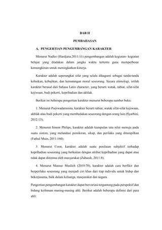 BAB II
PEMBAHASAN
A. PENGERTIAN PENGEMBANGAN KARAKTER
Menurut Nadler (Hardjana,2011:11) pengembangan adalah kegiatan- kegiatan
belajar yang diadakan dalam jangka waktu tertentu guna memperbesar
kemungkinan untuk meningkatkan kinerja.
Karakter adalah seperangkat sifat yang selalu dikagumi sebagai tanda-tanda
kebaikan, kebajikan, dan kematangan moral seseorang. Secara etimologi, istilah
karakter berasal dari bahasa Latin character, yang berarti watak, tabiat, sifat-sifat
kejiwaan, budi pekerti, kepribadian dan akhlak.
Berikut ini beberapa pengertian karakter menurut beberapa sumber buku:
1. Menurut Poerwadarminta, karakter berarti tabiat, watak sifat-sifat kejiwaan,
akhlak atau budi pekerti yang membedakan seseorang dengan orang lain (Syarbini,
2012:13).
2. Menurut Simon Philips, karakter adalah kumpulan tata nilai menuju pada
suatu sistem, yang melandasi pemikiran, sikap, dan perilaku yang ditampilkan
(Fathul Muin, 2011:160).
3. Menurut Coon, karakter adalah suatu penilaian subjektif terhadap
kepribadian seseorang yang berkaitan dengan atribut kepribadian yang dapat atau
tidak dapat diterima oleh masyarakat (Zubaedi, 2011:8).
4. Menurut Mansur Muslich (2010:70), karakter adalah cara berfikir dan
berperilaku seseorang yang menjadi ciri khas dari tiap individu untuk hidup dan
bekerjasama, baik dalam keluarga, masyarakat dan negara.
Pengertian pengembangan karakter dapat bervariasi tergantung pada perspektif dan
bidang keilmuan masing-masing ahli. Berikut adalah beberapa definisi dari para
ahli:
 