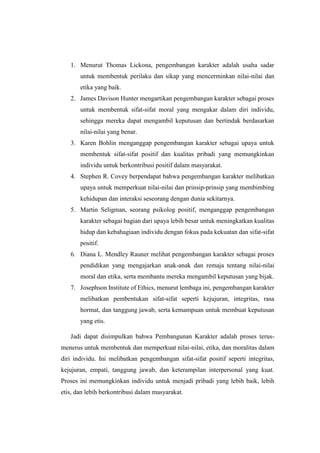 1. Menurut Thomas Lickona, pengembangan karakter adalah usaha sadar
untuk membentuk perilaku dan sikap yang mencerminkan nilai-nilai dan
etika yang baik.
2. James Davison Hunter mengartikan pengembangan karakter sebagai proses
untuk membentuk sifat-sifat moral yang mengakar dalam diri individu,
sehingga mereka dapat mengambil keputusan dan bertindak berdasarkan
nilai-nilai yang benar.
3. Karen Bohlin menganggap pengembangan karakter sebagai upaya untuk
membentuk sifat-sifat positif dan kualitas pribadi yang memungkinkan
individu untuk berkontribusi positif dalam masyarakat.
4. Stephen R. Covey berpendapat bahwa pengembangan karakter melibatkan
upaya untuk memperkuat nilai-nilai dan prinsip-prinsip yang membimbing
kehidupan dan interaksi seseorang dengan dunia sekitarnya.
5. Martin Seligman, seorang psikolog positif, menganggap pengembangan
karakter sebagai bagian dari upaya lebih besar untuk meningkatkan kualitas
hidup dan kebahagiaan individu dengan fokus pada kekuatan dan sifat-sifat
positif.
6. Diana L. Mendley Rauner melihat pengembangan karakter sebagai proses
pendidikan yang mengajarkan anak-anak dan remaja tentang nilai-nilai
moral dan etika, serta membantu mereka mengambil keputusan yang bijak.
7. Josephson Institute of Ethics, menurut lembaga ini, pengembangan karakter
melibatkan pembentukan sifat-sifat seperti kejujuran, integritas, rasa
hormat, dan tanggung jawab, serta kemampuan untuk membuat keputusan
yang etis.
Jadi dapat disimpulkan bahwa Pembangunan Karakter adalah proses terus-
menerus untuk membentuk dan memperkuat nilai-nilai, etika, dan moralitas dalam
diri individu. Ini melibatkan pengembangan sifat-sifat positif seperti integritas,
kejujuran, empati, tanggung jawab, dan keterampilan interpersonal yang kuat.
Proses ini memungkinkan individu untuk menjadi pribadi yang lebih baik, lebih
etis, dan lebih berkontribusi dalam masyarakat.
 
