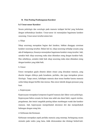 B. Poin Penting Pembangunan Karakter
b.1 Unsur-unsur Karakter
Secara psikologis dan sosiologis pada manusia terdapat hal-hal yang berkaitan
dengan terbentuknya karakter. Unsur-unsur ini menunjukan bagaimana karakter
seseorang. Unsur-unsur tersebut antara lain:
a. Sikap
Sikap seseorang merupakan bagian dari karakter, bahkan dianggap cerminan
karakter seseorang tersebut. Dalam hal ini, sikap seseorang terhadap sesuatu yang
ada di hadapannya, biasanya menunjukan bagaimana karakter orang tersebut. Jadi,
semakin baik sikap seseorang maka akan dikatakan orang dengan karakter baik.
Dan sebaliknya, semakin tidak baik sikap seseorang maka akan dikatakan orang
dengan karakter yang tidak baik.
b. Emosi
Emosi merupakan gejala dinamis dalam situasi yang dirasakan manusia, yang
disertai dengan efeknya pada kesadaran, perilaku, dan juga merupakan proses
fisiologis. Tanpa emosi, kehidupan manusia akan terasa hambar karena manusia
selalu hidup dengan berfikir dan merasa. Dan emosi identik dengan perasaan yang
kuat.
c. Kepercayaan
Kepercayaan merupakan komponen kognitif manusia dari faktor sosio-psikologis.
Kepercayaan bahwa sesuatu itu benar atau salah atas dasar bukti, sugesti otoritas,
pengalaman, dan intuisi sangatlah penting dalam membangun watak dan karakter
manusia. Jadi, kepercayaan memperkukuh eksistensi diri dan memperkukuh
hubungan dengan orang lain.
d. Kebiasaan dan Kemauan
Kebiasaan merupakan aspek perilaku manusia yang menetap, berlangsung secara
otomatis pada waktu yang lama, tidak direncanakan dan diulangi berkali-kali.
 