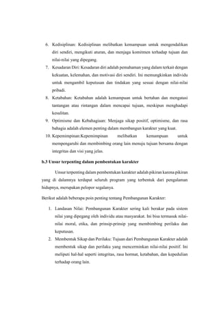 6. Kedisiplinan: Kedisiplinan melibatkan kemampuan untuk mengendalikan
diri sendiri, mengikuti aturan, dan menjaga komitmen terhadap tujuan dan
nilai-nilai yang dipegang.
7. Kesadaran Diri: Kesadaran diri adalah pemahaman yang dalam terkait dengan
kekuatan, kelemahan, dan motivasi diri sendiri. Ini memungkinkan individu
untuk mengambil keputusan dan tindakan yang sesuai dengan nilai-nilai
pribadi.
8. Ketabahan: Ketabahan adalah kemampuan untuk bertahan dan mengatasi
tantangan atau rintangan dalam mencapai tujuan, meskipun menghadapi
kesulitan.
9. Optimisme dan Kebahagiaan: Menjaga sikap positif, optimisme, dan rasa
bahagia adalah elemen penting dalam membangun karakter yang kuat.
10. Kepemimpinan:Kepemimpinan melibatkan kemampuan untuk
mempengaruhi dan membimbing orang lain menuju tujuan bersama dengan
integritas dan visi yang jelas.
b.3 Unsur terpenting dalam pembentukan karakter
Unsur terpenting dalam pembentukan karakter adalah pikiran karena pikiran
yang di dalamnya terdapat seluruh program yang terbentuk dari pengalaman
hidupnya, merupakan pelopor segalanya.
Berikut adalah beberapa poin penting tentang Pembangunan Karakter:
1. Landasan Nilai: Pembangunan Karakter sering kali berakar pada sistem
nilai yang dipegang oleh individu atau masyarakat. Ini bisa termasuk nilai-
nilai moral, etika, dan prinsip-prinsip yang membimbing perilaku dan
keputusan.
2. Membentuk Sikap dan Perilaku: Tujuan dari Pembangunan Karakter adalah
membentuk sikap dan perilaku yang mencerminkan nilai-nilai positif. Ini
meliputi hal-hal seperti integritas, rasa hormat, ketabahan, dan kepedulian
terhadap orang lain.
 