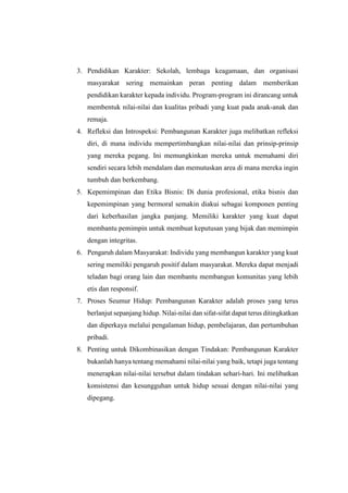 3. Pendidikan Karakter: Sekolah, lembaga keagamaan, dan organisasi
masyarakat sering memainkan peran penting dalam memberikan
pendidikan karakter kepada individu. Program-program ini dirancang untuk
membentuk nilai-nilai dan kualitas pribadi yang kuat pada anak-anak dan
remaja.
4. Refleksi dan Introspeksi: Pembangunan Karakter juga melibatkan refleksi
diri, di mana individu mempertimbangkan nilai-nilai dan prinsip-prinsip
yang mereka pegang. Ini memungkinkan mereka untuk memahami diri
sendiri secara lebih mendalam dan memutuskan area di mana mereka ingin
tumbuh dan berkembang.
5. Kepemimpinan dan Etika Bisnis: Di dunia profesional, etika bisnis dan
kepemimpinan yang bermoral semakin diakui sebagai komponen penting
dari keberhasilan jangka panjang. Memiliki karakter yang kuat dapat
membantu pemimpin untuk membuat keputusan yang bijak dan memimpin
dengan integritas.
6. Pengaruh dalam Masyarakat: Individu yang membangun karakter yang kuat
sering memiliki pengaruh positif dalam masyarakat. Mereka dapat menjadi
teladan bagi orang lain dan membantu membangun komunitas yang lebih
etis dan responsif.
7. Proses Seumur Hidup: Pembangunan Karakter adalah proses yang terus
berlanjut sepanjang hidup. Nilai-nilai dan sifat-sifat dapat terus ditingkatkan
dan diperkaya melalui pengalaman hidup, pembelajaran, dan pertumbuhan
pribadi.
8. Penting untuk Dikombinasikan dengan Tindakan: Pembangunan Karakter
bukanlah hanya tentang memahami nilai-nilai yang baik, tetapi juga tentang
menerapkan nilai-nilai tersebut dalam tindakan sehari-hari. Ini melibatkan
konsistensi dan kesungguhan untuk hidup sesuai dengan nilai-nilai yang
dipegang.
 