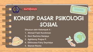 KONSEP DASAR PSIKOLOGI
SOSIAL
Disusun oleh Kelompok 4 :
1. Ahmad Faek Kurohman
2. Devi Rachma Sanjaya
3. Aghfanny Prajna P.
4. Elfrincesa Fairy Deyriztya
5. Slamet Rianto
 
