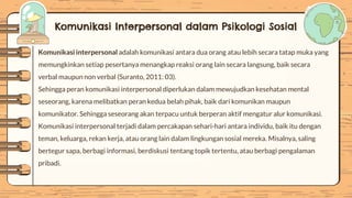 Komunikasi Interpersonal dalam Psikologi Sosial
Komunikasi interpersonal adalah komunikasi antara dua orang atau lebih secara tatap muka yang
memungkinkan setiap pesertanya menangkap reaksi orang lain secara langsung, baik secara
verbal maupun non verbal (Suranto, 2011: 03).
Sehingga peran komunikasi interpersonal diperlukan dalam mewujudkan kesehatan mental
seseorang, karena melibatkan peran kedua belah pihak, baik dari komunikan maupun
komunikator. Sehingga seseorang akan terpacu untuk berperan aktif mengatur alur komunikasi.
Komunikasi interpersonal terjadi dalam percakapan sehari-hari antara individu, baik itu dengan
teman, keluarga, rekan kerja, atau orang lain dalam lingkungan sosial mereka. Misalnya, saling
bertegur sapa, berbagi informasi, berdiskusi tentang topik tertentu, atau berbagi pengalaman
pribadi.
 