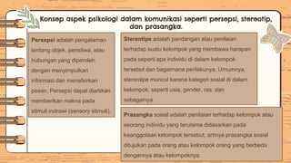 Persepsi adalah pengalaman
tentang objek, peristiwa, atau
hubungan yang diperoleh
dengan menyimpulkan
informasi dan menafsirkan
pesan, Persepsi dapat diartikan
memberikan makna pada
stimuli indrawi (sensory stimuli).
Konsep aspek psikologi dalam komunikasi seperti persepsi, stereotip,
dan prasangka.
Prasangka sosial adalah penilaian terhadap kelompok atau
seorang individu yang terutama didasarkan pada
keanggotaan kelompok tersebut, artinya prasangka sosial
ditujukan pada orang atau kelompok orang yang berbeda
dengannya atau kelompoknya.
Stereotipe adalah pandangan atau penilaian
terhadap suatu kelompok yang membawa harapan
pada seperti apa individu di dalam kelompok
tersebut dan bagaimana perilakunya. Umumnya,
stereotipe muncul karena kategori sosial di dalam
kelompok, seperti usia, gender, ras, dan
sebagainya.
 