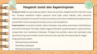 Pengaruh Sosial dan Kepemimpinan
Pengaruh sosial merujuk pada perubahan sikap atau perilaku sebagai hasil dari interaksi orang
lain. Terdapat perbedaan tingkat pengaruh sosial pada setiap individu, yaitu menerima
sepenuhnya pengaruh orang lain tersebut (acceptance) atau hanya melakukan perubahan secara
parsial tidak menerima pengaruh tersebut secara utuh (compliance).
Kepemimpinan merupakan perilaku dalam kelompok yang paling menentukan keefektifitasan
komunikasi kelompok. Pemimpin adalah anggota kelompok yang berpengaruh, yang menuntun,
mengarahkan dan memotivasi kelompok. Terdapat dua perilaku utama dari pemimpin yang
berorientasi tugas dan tindakan sosial-emosional, yaitu spesialis dan kepemimpinan unggul.
Fungsi pemimpin adalah :
● Mencapai tujuan kelompok
● Memelihara kelompok
● Membentuk identitas simbolik
 