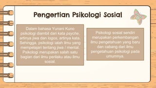 Pengertian Psikologi Sosial
Dalam bahasa Yunani Kuno
psikologi diambil dari kata psyche,
artinya jiwa dan logos, artinya kata.
Sehingga, psikologi ialah ilmu yang
mempelajari tentang jiwa / mental.
Psikologi merupakan salah satu
bagian dari ilmu perilaku atau ilmu
sosial.
Psikologi sosial sendiri
merupakan perkembangan
ilmu pengetahuan yang baru
dan cabang dari ilmu
pengetahuan psikologi pada
umumnya.
 