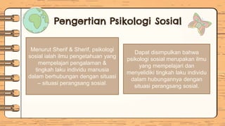 Menurut Sherif & Sherif, psikologi
sosial ialah ilmu pengetahuan yang
mempelajari pengalaman &
tingkah laku individu manusia
dalam berhubungan dengan situasi
– situasi perangsang sosial.
Dapat disimpulkan bahwa
psikologi sosial merupakan ilmu
yang mempelajari dan
menyelidiki tingkah laku individu
dalam hubungannya dengan
situasi perangsang sosial.
Pengertian Psikologi Sosial
 