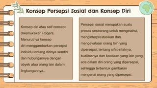 Konsep Persepsi Sosial dan Konsep Diri
Konsep diri atau self concept
dikemukakan Rogers.
Menurutnya konsep
diri menggambarkan persepsi
individu tentang dirinya sendiri
dan hubungannya dengan
obyek atau orang lain dalam
lingkungannya..
Persepsi sosial merupakan suatu
proses seseorang untuk mengetahui,
menginterprestasikan dan
mengevaluasi orang lain yang
dipersepsi, tentang sifat-sifatnya,
kualitasnya dan keadaan yang lain yang
ada dalam diri orang yang dipersepsi,
sehingga terbentuk gambaran
mengenai orang yang dipersepsi.
 
