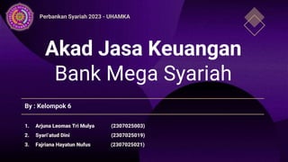 Akad Jasa Keuangan
Bank Mega Syariah
By : Kelompok 6
1. Arjuna Leomas Tri Mulya (2307025003)
2. Syari’atud Dini (2307025019)
3. Fajriana Hayatun Nufus (2307025021)
Perbankan Syariah 2023 - UHAMKA
 