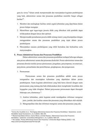 7
guru ke siswa.9
Selain untuk mempermudah dan menciptakan kegiatan pembelajaran
yang baik, administrasi sarana dan prasarana pendidikan memiliki fungsi sebagai
berikut10
:
1. Memberi dan melengkapi fasilitas untuk segala kebutuhan yang diperlukan dalam
proses belajar mengajar.
2. Memelihara agar tugas-tugas peserta didik yang diberikan oleh pendidik dapat
terlaksanakan dengan lancer dan optimal.
3. Mempermudah pemahaman peserta didik tentang materi yang disampaikan dengan
menggunakan sarana dan prasarana pendidikan yang tepat dalam proses
pembelajaran
4. Menciptakan suasana pembelajaran yang lebih bermakna dan berkualitas serta
menyenangkan.
E. Proses Administrasi Sarana dan Prasarana Pendidikan
Dalam administrasi sarana dan prasarana pendidikan terdapat beberapa tahapan
atau proses administrasi sarana dan prasarana disekolah. Proses administrasi sarana dan
prasarana dimulai melalui proses perencanaan, pengadaan, penyimpanan, inventarisasi,
penyaluran, pemanfaatan dan pemeliharaan, penghapusan, dan pengawasan.
1. Perencanaan
Perencanaan sarana dan prasarana pendidikan adalah suatu proses
menganalisa dan menetapkan kebutuhan yang diperlukan dalam proses
pembelajaran. Suatu kegiatan administrasi yang baik harus diawali dengan suatu
perencanaan yang matang dan baik dilaksanakan demi menghindari kesalahan dan
kegagalan yang tidak diingkan. Dalam penyusunan perencanaan dapat ditempuh
beberapa cara, diantaranya11
:
1) Analisis kebutuhan, yakni kegiatan untuk mendapatkan informasi mengenai
jenis, jumlah, dan kualitas sarana dan prasarana yang dibutuhkan oleh sekolah.
2) Mengumpulkan data dan informasi mengenai sarana dan prasarana yang ada.
9
Annisa Nur Faudillah et al., “Pentingnya Administrasi Sarana Dan Prasarana Pendidikan,” Dewantara : Jurnal
Pendidikan Sosial Humaniora 1, no. 4 (2022): 186–195.
10
Muhammad Abdurrohman, Insanul Mizan, and Dwi Noviani, “Administrasi Sarana Dan Prasarana
Pendidikan,” Jurbisman: Jurnal Bisnis Manajemen 1, no. 2 (2023): 568–574.
11
Nur Saidah, “Proses Administrasi Sarana Dan Prasarana,” Universitas Negeri Padang (2020): 1–20,
https://osf.io/vmbzq/download/?format=pdf.
 