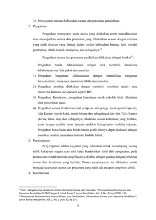 8
3) Penyusunan rencana kebutuhan sarana dan prasarana pendidikan.
2. Pengadaan
Pengadaan merupakan suatu usaha yang dilakukan untuk merealisasikan
atau mewujudkan sarana dan prasarana yang dibutuhkan sesuai dengan rencana
yang telah disusun yang dimuat dalam usulan kebutuhan barang, baik melalui
pembelian, hibah, hadiah, menyewa, dan sebagainya.12
Pengadaan sarana dan prasarana pendidikan dilakukan sebagai berikut13
:
Pengadaan tanah, dilaksanakan dengan cara membeli, menerima
hibah,menerima hak pakai atau menukar.
1) Pengadaan bangunan, dilaksanakan dengan mendirikan bangunan
baru,membeli, menyewa, menerima hibah atau menukar.
2) Pengadaan perabot, dilakukan dengan membeli, membuat sendiri atau
menerima bantuan dari donator seperti BP3.
3) Pengadaan Kendaraan, pengadaan kendaraan untuk sekolah telah dilakukan
oleh pemerintah pusat.
4) Pengadaan sarana Pendidikan (alat pelajaran, alat peraga, media pembelajaran),
Alat Kantor (mesin ketik, mesin hitung dan sebagainya) dan Alat Tulis Kantor
(kertas, tinta, map dan sebagainya) diadakan sesuai ketentuan yang berlaku,
yaitu dengan jumlah besar tertentu melalui lelang/tender melalui rekanan.
Pengadaan buku-buku atau benda-benda grafis lainnya dapat diadakan dengan
membuat sendiri, menerima bantuan, hadiah, hibah.
3. Penyimpanan
Penyimpanan adalah kegiatan yang dilakukan untuk menampung barang
milik kekayaan negara atau unit kerja berdasarkan hasil dari pengadaan, pada
tempat atau wadah tertentu yang biasanya disebut dengan gudang dengan pedoman
aturan dan ketentuan yang berlaku. Proses penyimpanan ini dilakukan untuk
menjaga keamanan sarana dan prasarana yang telah ada ataupun yang baru dibeli.
4. Inventarisasi
12
Putri Hadiyatunnisa, Amelia Tri Andini, Dinda Hermaliya, dan Hairullah, “Proses Administrasi Sarana dan
Prasarana Pendidikan Di SMP Negeri 2 Lubuk Pakam”, Jurnal Pendidikan, Vol. 3, No. 3 (Juni 2022), 219.
13
Muhammad Abdurrohman, Insanul Mizan, dan Dwi Noviani, “Administrasi Sarana dan Prasarana Pendidikan”,
Jurnal Bisnis Manajemen, Vol. 1, No. 2 (Juni 2023), 571
 