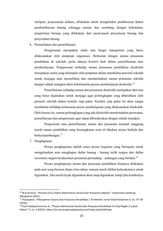 10
meliputi, penyusunan alokasi, dilakukan untuk menghindari pemborosan dalam
pendistribusian barang sehingga merata dan seimbang dengan kebutuhan,
pengiriman barang yang dilakukan dari pusat-pusat penyaluran barang dan
penyerahan barang.
6. Pemanfaatan dan pemeliharaan
Pengawasan merupakan salah satu fungsi manajemen yang harus
dilaksanakan oleh pimpinan organisasi. Berkaitan dengan sarana prasarana
pendidikan di sekolah, perlu adanya kontrol baik dalam pemeliharaan atau
pemberdayaan. Pengawasan terhadap sarana prasarana pendidikan disekolah
merupakan usaha yang ditempuh oleh pimpinan dalam membantu personil sekolah
untuk menjaga atau memelihara dan memanfaatkan sarana prasarana sekolah
dengan sebaik mungkin demi keberhasilan proses pembelajaran disekolah.16
Pemeliharaan terhadap sarana dan prasarana disekolah merupakan aktivitas
yang harus dijalankan untuk menjaga agar perlengkapan yang dibutuhkan oleh
personil sekolah dalam kondisi siap pakai. Kondisi siap pakai ini akan sangat
membantu terhadap kelancaran proses pembelajaran yang dilaksanakan disekolah.
Oleh karena itu, semua perlengkapan yang ada disekolah membutuhkan perawatan,
pemeliharaan dan pengawasan agar dapat diberdayakan dengan sebaik mungkin.
Pengurusan atau pemeliharaan sarana dan prasarana menjadi tanggung
jawab satuan pendidikan yang bersangkutan serta di lakukan secara berkala dan
berkesinambungan.17
7. Penghapusan
Proses penghapusan adalah suatu proses kegiatan yang bertujuan untuk
mengeluarkan atau menghapus daftar barang - barang milik negara dari daftar
inventaris negara berdasarkan peraturan perundang - undangan yang berlaku.18
Proses penghapusan sarana dan prasarana pendidikan biasanya dilakukan
pada aset yang berusia diatas lima tahun, namun masih dilihat kelayakannya untuk
digunakan. Jika masih layak digunakan akan tetap digunakan, tetapi jika kondisinya
16
M A Al Farizi, “Peranan Guru Dalam Administrasi Sarana Dan Prasarana Sekolah,” Universitas Lambung
Mangkurat (2021).
17
Prastyawan, “Manajemen Sarana Dan Prasarana Pendidikan,” Al-Hikmah: Jurnal Studi Keislaman 6, no. 37–39
(2016).
18
Putri Hadiyatunnisa et al., “Proses Administrasi Sarana Dan Prasarana Pendidikan Di Smp Negeri 2 Lubuk
Pakam” 3, no. 3 (2022), https://jurnal.asrypersadaquality.com/index.php/alittihadu.
 