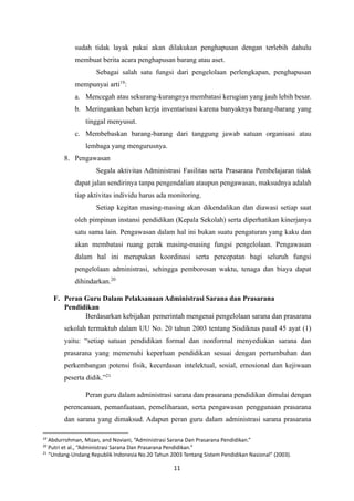 11
sudah tidak layak pakai akan dilakukan penghapusan dengan terlebih dahulu
membuat berita acara penghapusan barang atau aset.
Sebagai salah satu fungsi dari pengelolaan perlengkapan, penghapusan
mempunyai arti19
:
a. Mencegah atau sekurang-kurangnya membatasi kerugian yang jauh lebih besar.
b. Meringankan beban kerja inventarisasi karena banyaknya barang-barang yang
tinggal menyusut.
c. Membebaskan barang-barang dari tanggung jawab satuan organisasi atau
lembaga yang mengurusnya.
8. Pengawasan
Segala aktivitas Administrasi Fasilitas serta Prasarana Pembelajaran tidak
dapat jalan sendirinya tanpa pengendalian ataupun pengawasan, maksudnya adalah
tiap aktivitas individu harus ada monitoring.
Setiap kegitan masing-masing akan dikendalikan dan diawasi setiap saat
oleh pimpinan instansi pendidikan (Kepala Sekolah) serta diperhatikan kinerjanya
satu sama lain. Pengawasan dalam hal ini bukan suatu pengaturan yang kaku dan
akan membatasi ruang gerak masing-masing fungsi pengelolaan. Pengawasan
dalam hal ini merupakan koordinasi serta percepatan bagi seluruh fungsi
pengelolaan administrasi, sehingga pemborosan waktu, tenaga dan biaya dapat
dihindarkan.20
F. Peran Guru Dalam Pelaksanaan Administrasi Sarana dan Prasarana
Pendidikan
Berdasarkan kebijakan pemerintah mengenai pengelolaan sarana dan prasarana
sekolah termaktub dalam UU No. 20 tahun 2003 tentang Sisdiknas pasal 45 ayat (1)
yaitu: “setiap satuan pendidikan formal dan nonformal menyediakan sarana dan
prasarana yang memenuhi keperluan pendidikan sesuai dengan pertumbuhan dan
perkembangan potensi fisik, kecerdasan intelektual, sosial, emosional dan kejiwaan
peserta didik.”21
Peran guru dalam administrasi sarana dan prasarana pendidikan dimulai dengan
perencanaan, pemanfaataan, pemeliharaan, serta pengawasan penggunaan prasarana
dan sarana yang dimaksud. Adapun peran guru dalam administrasi sarana prasarana
19
Abdurrohman, Mizan, and Noviani, “Administrasi Sarana Dan Prasarana Pendidikan.”
20
Putri et al., “Administrasi Sarana Dan Prasarana Pendidikan.”
21
“Undang-Undang Republik Indonesia No.20 Tahun 2003 Tentang Sistem Pendidikan Nasional” (2003).
 