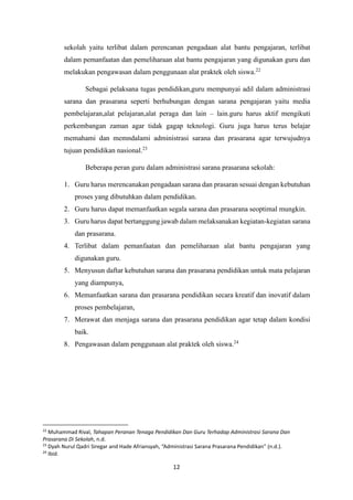 12
sekolah yaitu terlibat dalam perencanan pengadaan alat bantu pengajaran, terlibat
dalam pemanfaatan dan pemeliharaan alat bantu pengajaran yang digunakan guru dan
melakukan pengawasan dalam penggunaan alat praktek oleh siswa.22
Sebagai pelaksana tugas pendidikan,guru mempunyai adil dalam administrasi
sarana dan prasarana seperti berhubungan dengan sarana pengajaran yaitu media
pembelajaran,alat pelajaran,alat peraga dan lain – lain.guru harus aktif mengikuti
perkembangan zaman agar tidak gagap teknologi. Guru juga harus terus belajar
memahami dan memndalami administrasi sarana dan prasarana agar terwujudnya
tujuan pendidikan nasional.23
Beberapa peran guru dalam administrasi sarana prasarana sekolah:
1. Guru harus merencanakan pengadaan sarana dan prasaran sesuai dengan kebutuhan
proses yang dibutuhkan dalam pendidikan.
2. Guru harus dapat memanfaatkan segala sarana dan prasarana seoptimal mungkin.
3. Guru harus dapat bertanggung jawab dalam melaksanakan kegiatan-kegiatan sarana
dan prasarana.
4. Terlibat dalam pemanfaatan dan pemeliharaan alat bantu pengajaran yang
digunakan guru.
5. Menyusun daftar kebutuhan sarana dan prasarana pendidikan untuk mata pelajaran
yang diampunya,
6. Memanfaatkan sarana dan prasarana pendidikan secara kreatif dan inovatif dalam
proses pembelajaran,
7. Merawat dan menjaga sarana dan prasarana pendidikan agar tetap dalam kondisi
baik.
8. Pengawasan dalam penggunaan alat praktek oleh siswa.24
22
Muhammad Rival, Tahapan Peranan Tenaga Pendidikan Dan Guru Terhadap Administrasi Sarana Dan
Prasarana Di Sekolah, n.d.
23
Dyah Nurul Qadri Siregar and Hade Afriansyah, “Administrasi Sarana Prasarana Pendidikan” (n.d.).
24
Ibid.
 