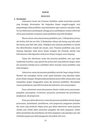 13
BAB III
PENUTUP
A. Kesimpulan
Administrasi Sarana dan Prasarana Pendidikan adalah keseluruhan prosedur
yang disengaja, direncanakan, dan diupayakan dengan sungguh-sungguh, serta
pengembangan objek pendidikan yang berkelanjutan agar senantiasa siap pakai (ready
for use) dalam proses pembelajaran sehingga proses pembelajaran semakin efektif dan
efisien guna membantu tercapainya tujuan pendidikan yang telah ditetapkan.
Macam-macam sarana dan prasarana pendidikan yaitu: 1) Berdasarkan jenisnya
ada fasilitas fisik dan non fisik; 2) Berdasarkan sifatnya ada barang yang habis pakai
dan barang yang tidak habis pakai. Sedangkan jenis prasarana pendidikan di sekolah
bisa diklasifikasikan menjadi dua macam, yaitu: Prasarana pendidikan yang secara
langsung digunakan untuk proses belajar mengajar dan Prasarana sekolah yang
keberadaannya tidak digunakan untuk proses belajar mengajar secara langsung.
Tujuan dari administrasi sarana dan prasarana pendidikan yaitu agar dapat
memberikan kontribusi yang optimal dan professional (yang berkaitan dengan sarana
dan prasarana) terhadap proses pendidikan dalam mencapai tujuan pendidikan yang
telah ditetapkan.
Administrasi sarana dan prasarana pendidikan memiliki fungsi sebagai berikut:
Memberi dan melengkapi fasilitas untuk segala kebutuhan yang diperlukan dalam
proses belajar mengajar, Mempermudah pemahaman peserta didik tentang materi yang
disampaikan dengan menggunakan sarana dan prasarana pendidikan, Menciptakan
suasana pembelajaran yang lebih bermakna dan berkualitas serta menyenangkan.
Proses administrasi sarana dan prasarana dimulai melalui proses perencanaan,
pengadaan, penyimpanan, inventarisasi, penyaluran, pemanfaatan dan pemeliharaan,
penghapusan, dan pengawasan.
Peran guru dalam administrasi sarana dan prasarana pendidikan dimulai dengan
perencanaan, pemanfaataan, pemeliharaan, serta pengawasan penggunaan prasarana
dan sarana yang dimaksud. Adapun peran guru dalam administrasi sarana prasarana
sekolah yaitu terlibat dalam perencanan pengadaan alat bantu pengajaran, terlibat
dalam pemanfaatan dan pemeliharaan alat bantu pengajaran yang digunakan guru dan
melakukan pengawasan dalam penggunaan alat praktek oleh siswa.
 