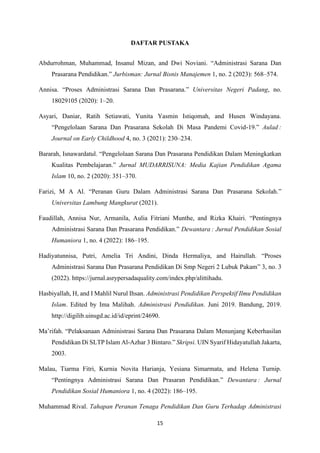 15
DAFTAR PUSTAKA
Abdurrohman, Muhammad, Insanul Mizan, and Dwi Noviani. “Administrasi Sarana Dan
Prasarana Pendidikan.” Jurbisman: Jurnal Bisnis Manajemen 1, no. 2 (2023): 568–574.
Annisa. “Proses Administrasi Sarana Dan Prasarana.” Universitas Negeri Padang, no.
18029105 (2020): 1–20.
Asyari, Daniar, Ratih Setiawati, Yunita Yasmin Istiqomah, and Husen Windayana.
“Pengelolaan Sarana Dan Prasarana Sekolah Di Masa Pandemi Covid-19.” Aulad :
Journal on Early Childhood 4, no. 3 (2021): 230–234.
Bararah, Isnawardatul. “Pengelolaan Sarana Dan Prasarana Pendidikan Dalam Meningkatkan
Kualitas Pembelajaran.” Jurnal MUDARRISUNA: Media Kajian Pendidikan Agama
Islam 10, no. 2 (2020): 351–370.
Farizi, M A Al. “Peranan Guru Dalam Administrasi Sarana Dan Prasarana Sekolah.”
Universitas Lambung Mangkurat (2021).
Faudillah, Annisa Nur, Armanila, Aulia Fitriani Munthe, and Rizka Khairi. “Pentingnya
Administrasi Sarana Dan Prasarana Pendidikan.” Dewantara : Jurnal Pendidikan Sosial
Humaniora 1, no. 4 (2022): 186–195.
Hadiyatunnisa, Putri, Amelia Tri Andini, Dinda Hermaliya, and Hairullah. “Proses
Administrasi Sarana Dan Prasarana Pendidikan Di Smp Negeri 2 Lubuk Pakam” 3, no. 3
(2022). https://jurnal.asrypersadaquality.com/index.php/alittihadu.
Hasbiyallah, H, and I Mahlil Nurul Ihsan. Administrasi Pendidikan Perspektif Ilmu Pendidikan
Islam. Edited by Ima Malihah. Administrasi Pendidikan. Juni 2019. Bandung, 2019.
http://digilib.uinsgd.ac.id/id/eprint/24690.
Ma’rifah. “Pelaksanaan Administrasi Sarana Dan Prasarana Dalam Menunjang Keberhasilan
Pendidikan Di SLTP Islam Al-Azhar 3 Bintaro.” Skripsi. UIN Syarif Hidayatullah Jakarta,
2003.
Malau, Tiarma Fitri, Kurnia Novita Harianja, Yesiana Simarmata, and Helena Turnip.
“Pentingnya Administrasi Sarana Dan Prasaran Pendidikan.” Dewantara : Jurnal
Pendidikan Sosial Humaniora 1, no. 4 (2022): 186–195.
Muhammad Rival. Tahapan Peranan Tenaga Pendidikan Dan Guru Terhadap Administrasi
 