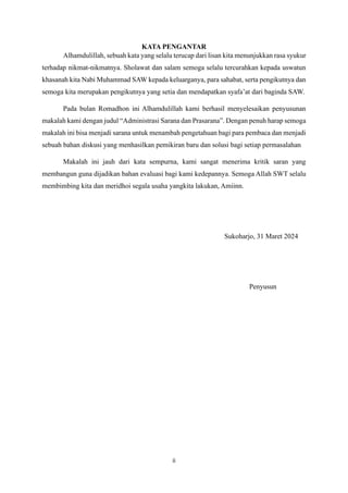 ii
KATA PENGANTAR
Alhamdulillah, sebuah kata yang selalu terucap dari lisan kita menunjukkan rasa syukur
terhadap nikmat-nikmatnya. Sholawat dan salam semoga selalu tercurahkan kepada uswatun
khasanah kita Nabi Muhammad SAW kepada keluarganya, para sahabat, serta pengikutnya dan
semoga kita merupakan pengikutnya yang setia dan mendapatkan syafa’at dari baginda SAW.
Pada bulan Romadhon ini Alhamdulillah kami berhasil menyelesaikan penyusunan
makalah kami dengan judul “Administrasi Sarana dan Prasarana”. Dengan penuh harap semoga
makalah ini bisa menjadi sarana untuk menambah pengetahuan bagi para pembaca dan menjadi
sebuah bahan diskusi yang menhasilkan pemikiran baru dan solusi bagi setiap permasalahan
Makalah ini jauh dari kata sempurna, kami sangat menerima kritik saran yang
membangun guna dijadikan bahan evaluasi bagi kami kedepannya. Semoga Allah SWT selalu
membimbing kita dan meridhoi segala usaha yangkita lakukan, Amiinn.
Sukoharjo, 31 Maret 2024
Penyusun
 