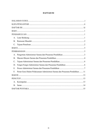 iii
DAFTAR ISI
HALAMAN JUDUL ..................................................................................................................i
KATA PENGANTAR ................................................................................................................ii
DAFTAR ISI............................................................................................................................ iii
BAB I.........................................................................................................................................1
PENDAHULUAN .....................................................................................................................1
A. Latar Belakang................................................................................................................1
B. Rumusan Masalah...........................................................................................................2
C. Tujuan Penulisan.............................................................................................................2
BAB II........................................................................................................................................3
PEMBAHASAN........................................................................................................................3
A. Pengertian Administrasi Sarana dan Prasarana Pendidikan............................................3
B. Macam-Macam Sarana dan Prasarana Pendidikan.........................................................4
C. Tujuan Administrasi Sarana dan Prasarana Pendidikan..................................................6
D. Fungsi-Fungsi Administrasi Sarana dan Prasarana Pendidikan......................................6
E. Proses Administrasi Sarana dan Prasarana Pendidikan ..................................................7
F. Peran Guru Dalam Pelaksanaan Administrasi Sarana dan Prasarana Pendidikan ........11
BAB III ....................................................................................................................................13
PENUTUP................................................................................................................................13
A. Kesimpulan ...................................................................................................................13
B. Saran .............................................................................................................................14
DAFTAR PUSTAKA...............................................................................................................15
 