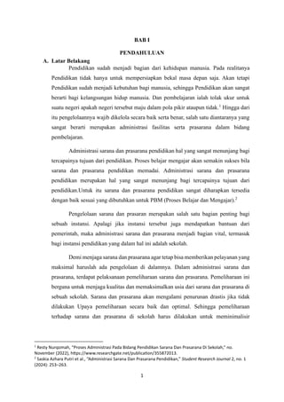 1
BAB I
PENDAHULUAN
A. Latar Belakang
Pendidikan sudah menjadi bagian dari kehidupan manusia. Pada realitanya
Pendidikan tidak hanya untuk mempersiapkan bekal masa depan saja. Akan tetapi
Pendidikan sudah menjadi kebutuhan bagi manusia, sehingga Pendidikan akan sangat
berarti bagi kelangsungan hidup manusia. Dan pembelajaran ialah tolak ukur untuk
suatu negeri apakah negeri tersebut maju dalam pola pikir ataupun tidak.1
Hingga dari
itu pengelolaannya wajib dikelola secara baik serta benar, salah satu diantaranya yang
sangat berarti merupakan administrasi fasilitas serta prasarana dalam bidang
pembelajaran.
Administrasi sarana dan prasarana pendidikan hal yang sangat menunjang bagi
tercapainya tujuan dari pendidikan. Proses belajar mengajar akan semakin sukses bila
sarana dan prasarana pendidikan memadai. Administrasi sarana dan prasarana
pendidikan merupakan hal yang sangat menunjang bagi tercapainya tujuan dari
pendidikan.Untuk itu sarana dan prasarana pendidikan sangat diharapkan tersedia
dengan baik sesuai yang dibutuhkan untuk PBM (Proses Belajar dan Mengajar).2
Pengelolaan sarana dan prasaran merupakan salah satu bagian penting bagi
sebuah instansi. Apalagi jika instansi tersebut juga mendapatkan bantuan dari
pemerintah, maka administrasi sarana dan prasarana menjadi bagian vital, termasuk
bagi instansi pendidikan yang dalam hal ini adalah sekolah.
Demi menjaga sarana dan prasarana agar tetap bisa memberikan pelayanan yang
maksimal haruslah ada pengelolaan di dalamnya. Dalam administrasi sarana dan
prasarana, terdapat pelaksanaan pemeliharaan sarana dan prasarana. Pemeliharaan ini
berguna untuk menjaga kualitas dan memaksimalkan usia dari sarana dan prasarana di
sebuah sekolah. Sarana dan prasarana akan mengalami penurunan drastis jika tidak
dilakukan Upaya pemeliharaan secara baik dan optimal. Sehingga pemeliharaan
terhadap sarana dan prasarana di sekolah harus dilakukan untuk meminimalisir
1
Resty Nurqomah, “Proses Administrasi Pada Bidang Pendidikan Sarana Dan Prasarana Di Sekolah,” no.
November (2022), https://www.researchgate.net/publication/355872013.
2
Saskia Azhara Putri et al., “Administrasi Sarana Dan Prasarana Pendidikan,” Student Research Journal 2, no. 1
(2024): 253–263.
 