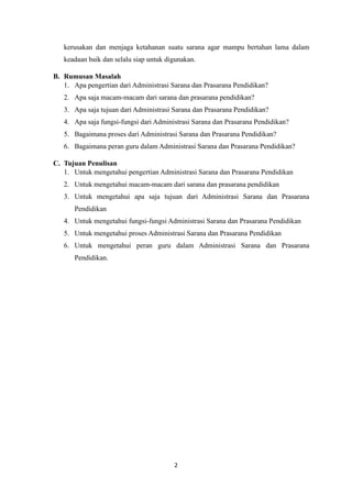 2
kerusakan dan menjaga ketahanan suatu sarana agar mampu bertahan lama dalam
keadaan baik dan selalu siap untuk digunakan.
B. Rumusan Masalah
1. Apa pengertian dari Administrasi Sarana dan Prasarana Pendidikan?
2. Apa saja macam-macam dari sarana dan prasarana pendidikan?
3. Apa saja tujuan dari Administrasi Sarana dan Prasarana Pendidikan?
4. Apa saja fungsi-fungsi dari Administrasi Sarana dan Prasarana Pendidikan?
5. Bagaimana proses dari Administrasi Sarana dan Prasarana Pendidikan?
6. Bagaimana peran guru dalam Administrasi Sarana dan Prasarana Pendidikan?
C. Tujuan Penulisan
1. Untuk mengetahui pengertian Administrasi Sarana dan Prasarana Pendidikan
2. Untuk mengetahui macam-macam dari sarana dan prasarana pendidikan
3. Untuk mengetahui apa saja tujuan dari Administrasi Sarana dan Prasarana
Pendidikan
4. Untuk mengetahui fungsi-fungsi Administrasi Sarana dan Prasarana Pendidikan
5. Untuk mengetahui proses Administrasi Sarana dan Prasarana Pendidikan
6. Untuk mengetahui peran guru dalam Administrasi Sarana dan Prasarana
Pendidikan.
 