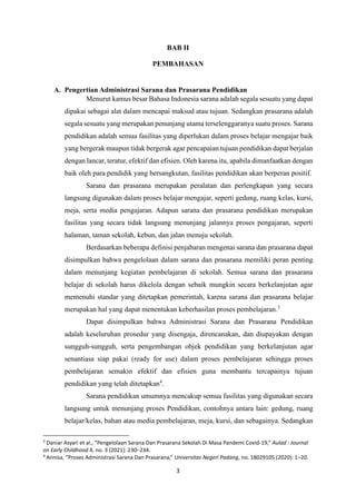 3
BAB II
PEMBAHASAN
A. Pengertian Administrasi Sarana dan Prasarana Pendidikan
Menurut kamus besar Bahasa Indonesia sarana adalah segala sesuatu yang dapat
dipakai sebagai alat dalam mencapai maksud atau tujuan. Sedangkan prasarana adalah
segala sesuatu yang merupakan penunjang utama terselenggaranya suatu proses. Sarana
pendidikan adalah semua fasilitas yang diperlukan dalam proses belajar mengajar baik
yang bergerak maupun tidak bergerak agar pencapaian tujuan pendidikan dapat berjalan
dengan lancar, teratur, efektif dan efisien. Oleh karena itu, apabila dimanfaatkan dengan
baik oleh para pendidik yang bersangkutan, fasilitas pendidikan akan berperan positif.
Sarana dan prasarana merupakan peralatan dan perlengkapan yang secara
langsung digunakan dalam proses belajar mengajar, seperti gedung, ruang kelas, kursi,
meja, serta media pengajaran. Adapun sarana dan prasarana pendidikan merupakan
fasilitas yang secara tidak langsung menunjang jalannya proses pengajaran, seperti
halaman, taman sekolah, kebun, dan jalan menuju sekolah.
Berdasarkan beberapa definisi penjabaran mengenai sarana dan prasarana dapat
disimpulkan bahwa pengelolaan dalam sarana dan prasarana memiliki peran penting
dalam menunjang kegiatan pembelajaran di sekolah. Semua sarana dan prasarana
belajar di sekolah harus dikelola dengan sebaik mungkin secara berkelanjutan agar
memenuhi standar yang ditetapkan pemerintah, karena sarana dan prasarana belajar
merupakan hal yang dapat menentukan keberhasilan proses pembelajaran.3
Dapat disimpulkan bahwa Administrasi Sarana dan Prasarana Pendidikan
adalah keseluruhan prosedur yang disengaja, direncanakan, dan diupayakan dengan
sungguh-sungguh, serta pengembangan objek pendidikan yang berkelanjutan agar
senantiasa siap pakai (ready for use) dalam proses pembelajaran sehingga proses
pembelajaran semakin efektif dan efisien guna membantu tercapainya tujuan
pendidikan yang telah ditetapkan4
.
Sarana pendidikan umumnya mencakup semua fasilitas yang digunakan secara
langsung untuk menunjang proses Pendidikan, contohnya antara lain: gedung, ruang
belajar/kelas, bahan atau media pembelajaran, meja, kursi, dan sebagainya. Sedangkan
3
Daniar Asyari et al., “Pengelolaan Sarana Dan Prasarana Sekolah Di Masa Pandemi Covid-19,” Aulad : Journal
on Early Childhood 4, no. 3 (2021): 230–234.
4
Annisa, “Proses Administrasi Sarana Dan Prasarana,” Universitas Negeri Padang, no. 18029105 (2020): 1–20.
 