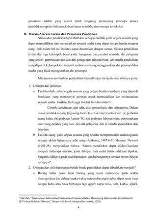 4
prasarana adalah yang secara tidak langsung menunjang jalannya proses
pendidikan,seperti: halaman,kebun/taman sekolah,jalan menuju ke sekolah.
B. Macam-Macam Sarana dan Prasarana Pendidikan
Sarana dan prasarana dapat diartikan sebagai fasilitas yaitu segala sesuatu yang
dapat memudahkan dan melancarkan sesuatu usaha yang dapat berupa benda maupun
uang. Jadi dalam hal ini fasilitas dapat disamakan dengan sarana. Sarana pendidikan
terdiri dari tiga kelompok besar yaitu: bangunan dan perabot sekolah, alat pelajaran
yang terdiri, pembukuan dan alat-alat peraga dan laboratorium, dan media pendidikan
yang dapat di kelompokkan menjadi audiovisual yang menggunakan alat penampil dan
media yang tidak menggunakan alat penampil.
Macam-macam fasilitas pendidikan dapat ditinjau dari jenis atau sifatnya yaitu:
1. Ditinjau dari jenisnya:
a. Fasilitas fisik: yakni segala sesuatu yang berupa benda atau dapat yang dapat di
bendakan, yang mempunyai peranan untuk memudahkan dan melancarkan
sesuatu usaha. Fasilitas fisik juga disebut fasilitas materil.
Contoh: kendaraan, alat tulis, alat komunikasi, dan sebagainya. Dalam
dunia pendidikan yang tergolong dalam fasilitas materil antara lain: (a) prabotan
ruang kelas, (b) prabotan kantor TU, (c) prabotan laboratorium, perpustakaan
dan ruang praktek yang lain, (d) alat pelajaran, dan (e) media pendidikan dan
lain-lain
b. Fasilitas uang, yaitu segala sesuatu yang bersifat mempermudah suatu kegiatan
sebagai akibat bekerjanya nilai uang (Arikunto, 1987:6-7). Menurut Nawawi
(1981:25), menjelaskan bahwa: “Sarana pendidikan dapat diklasifikasikan
menjadi beberapa macam, yaitu ditinjau dari sudut habis tidaknya dipakai,
bergerak tidaknya pada saat digunakan, dan hubungannya dengan proses belajar
mengajar”.
2. Ditinjau dari sifat barangnya benda-benda pendidikan dapat dibedakan menjadi:5
a. Barang habis pakai ialah barang yang susut volumenya pada waktu
dipergunakan dan dalam jangka waktu tertentu barang tersebut dapat susnt terus
sampai habis atau tidak bertungsi lagi seperti kapur tulis, tiota, kertas, spidol,
5
Ma’rifah, “Pelaksanaan Administrasi Sarana Dan Prasarana Dalam Menunjang Keberhasilan Pendidikan Di
SLTP Islam Al-Azhar 3 Bintaro,” Skripsi (UIN Syarif Hidayatullah Jakarta, 2003).
 