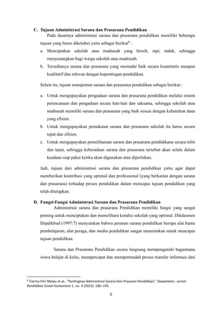 6
C. Tujuan Administrasi Sarana dan Prasarana Pendidikan
Pada dasarnya administrasi sarana dan prasarana pendidikan memiliki beberapa
tujuan yang harus diketahui yaitu sebagai berikut8
:
a. Menciptakan sekolah atau madrasah yang bersih, rapi, indah, sehingga
menyenangkan bagi warga sekolah atau madrasah.
b. Tersedianya sarana dan prasarana yang memadai baik secara kuantitatis maupun
kualitatif dan relevan dengan kepentingan pendidikan.
Selain itu, tujuan manajemen sarana dan prasarana pendidikan sebagai berikut :
a. Untuk mengupayakan pengadaan sarana dan prasarana pendidikan melalui sistem
perencanaan dan pengadaan secara hati-hati dan saksama, sehingga sekolah atau
madrasah memiliki sarana dan prasarana yang baik sesuai dengan kebutuhan dana
yang efisien.
b. Untuk mengupayakan pemakaian sarana dan prasarana sekolah itu harus secara
tepat dan efisien.
c. Untuk mengupayakan pemeliharaan sarana dan prasarana pendidikana secara teliti
dan tepat, sehingga keberadaan sarana dan prasarana tersebut akan selalu dalam
keadaan siap pakai ketika akan digunakan atau diperlukan.
Jadi, tujuan dari administrasi sarana dan prasarana pendidikan yaitu agar dapat
memberikan kontribusi yang optimal dan professional (yang berkaitan dengan sarana
dan prasarana) terhadap proses pendidikan dalam mencapai tujuan pendidikan yang
telah ditetapkan.
D. Fungsi-Fungsi Administrasi Sarana dan Prasarana Pendidikan
Administrasi sarana dan prasarana Pendidikan memiliki fungsi yang sangat
penting untuk menciptakan dan memelihara kondisi sekolah yang optimal. Dikdasmen
Depdikbud (1997:7) menyatakan bahwa peranan sarana pendidikan berupa alat bantu
pembelajaran, alat peraga, dan media pendidikan sangat menentukan untuk mencapai
tujuan pendidikan.
Sarana dan Prasarana Pendidikan secara langsung mempengaruhi bagaimana
siswa belajar di kelas, mempercepat dan mempermudah proses transfer informasi dari
8
Tiarma Fitri Malau et al., “Pentingnya Administrasi Sarana Dan Prasaran Pendidikan,” Dewantara : Jurnal
Pendidikan Sosial Humaniora 1, no. 4 (2022): 186–195.
 