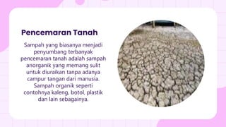 Sampah yang biasanya menjadi
penyumbang terbanyak
pencemaran tanah adalah sampah
anorganik yang memang sulit
untuk diuraikan tanpa adanya
campur tangan dari manusia.
Sampah organik seperti
contohnya kaleng, botol, plastik
dan lain sebagainya.
Pencemaran Tanah
 