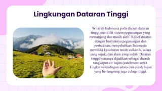 Lingkungan Dataran Tinggi
Wilayah Indonesia pada daerah dataran
tinggi memiliki sistem pegunungan yang
memanjang dan masih aktif. Relief dataran
dengan banyaknya pegunungan dan
perbukitan, menyebabkan Indonesia
memiliki kesuburan tanah vulkanik, udara
yang sejuk, dan alam yang indah. Dataran
tinggi biasanya dijadikan sebagai daerah
tangkapan air hujan (catchment area).
Tingkat kelembapan udara dan curah hujan
yang berlangsung juga cukup tinggi.
 